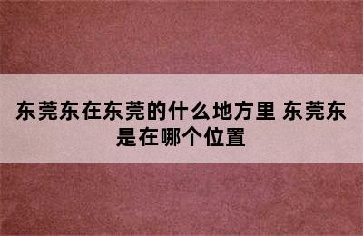 东莞东在东莞的什么地方里 东莞东是在哪个位置